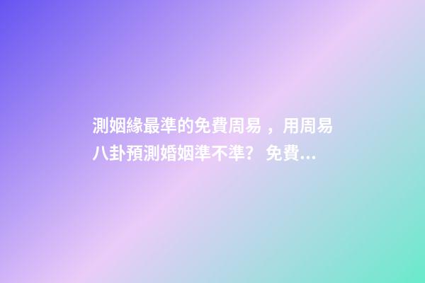 測姻緣最準的免費周易，用周易八卦預測婚姻準不準？ 免費一生運勢測算表，免費算八字看一生運程